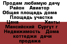 Продам любимую дачу  › Район ­ Авиатор-34 › Общая площадь дома ­ 60 › Площадь участка ­ 6 › Цена ­ 1 650 000 - Ханты-Мансийский, Сургут г. Недвижимость » Дома, коттеджи, дачи продажа   